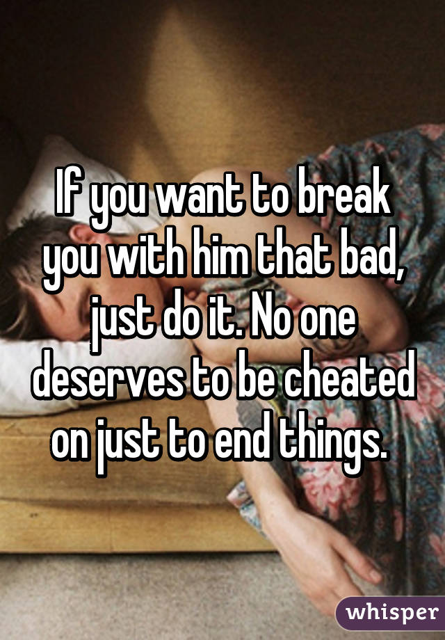 If you want to break you with him that bad, just do it. No one deserves to be cheated on just to end things. 