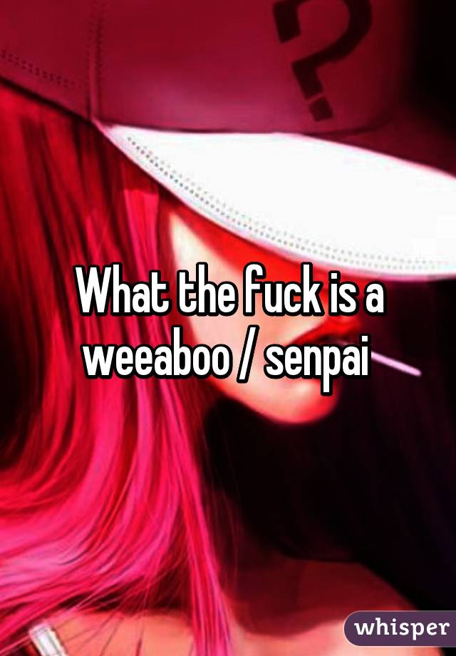 What the fuck is a weeaboo / senpai 