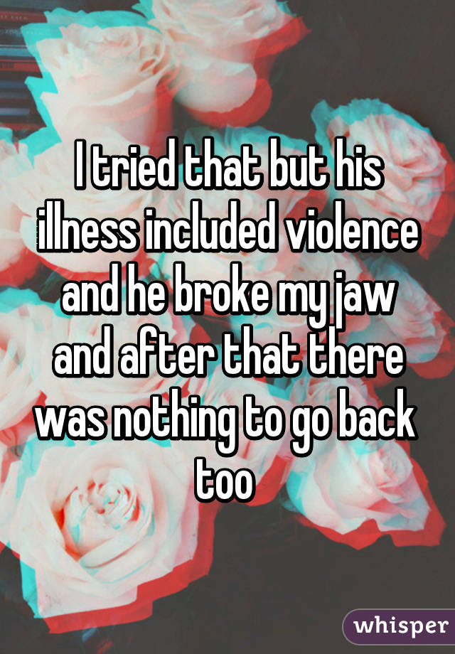 I tried that but his illness included violence and he broke my jaw and after that there was nothing to go back 
too 