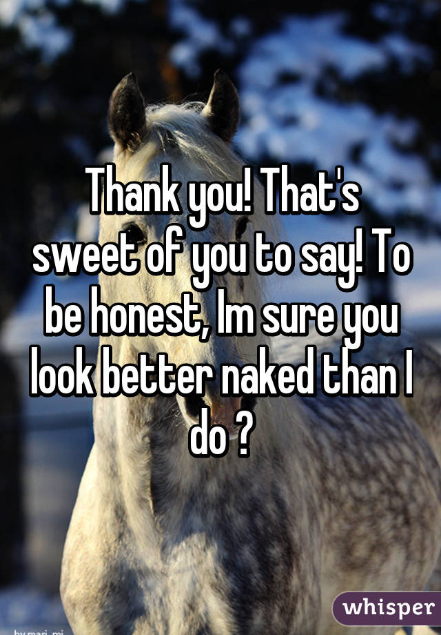 Thank you! That's sweet of you to say! To be honest, Im sure you look better naked than I do 😕