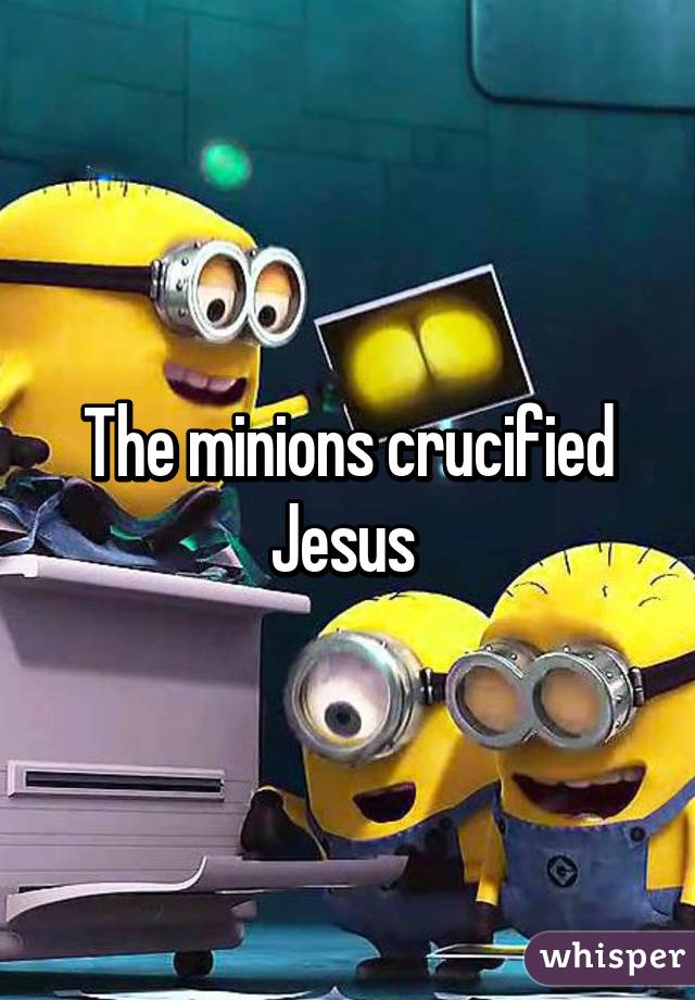 The minions crucified Jesus 