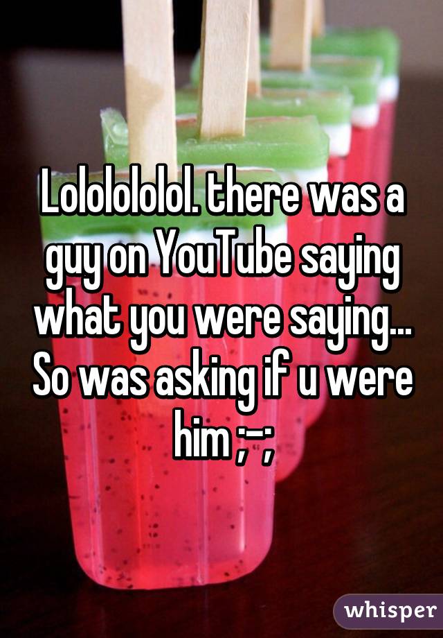 Lololololol. there was a guy on YouTube saying what you were saying... So was asking if u were him ;-;