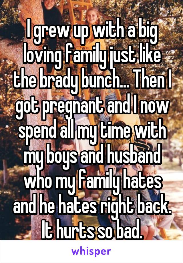 I grew up with a big loving family just like the brady bunch... Then I got pregnant and I now spend all my time with my boys and husband who my family hates and he hates right back. It hurts so bad.