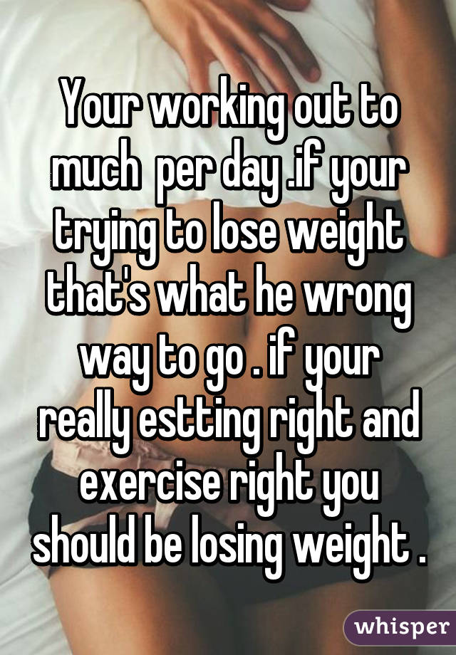 Your working out to much  per day .if your trying to lose weight that's what he wrong way to go . if your really estting right and exercise right you should be losing weight .