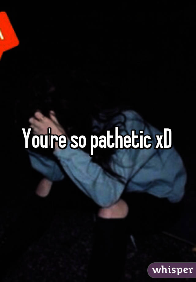 You're so pathetic xD 