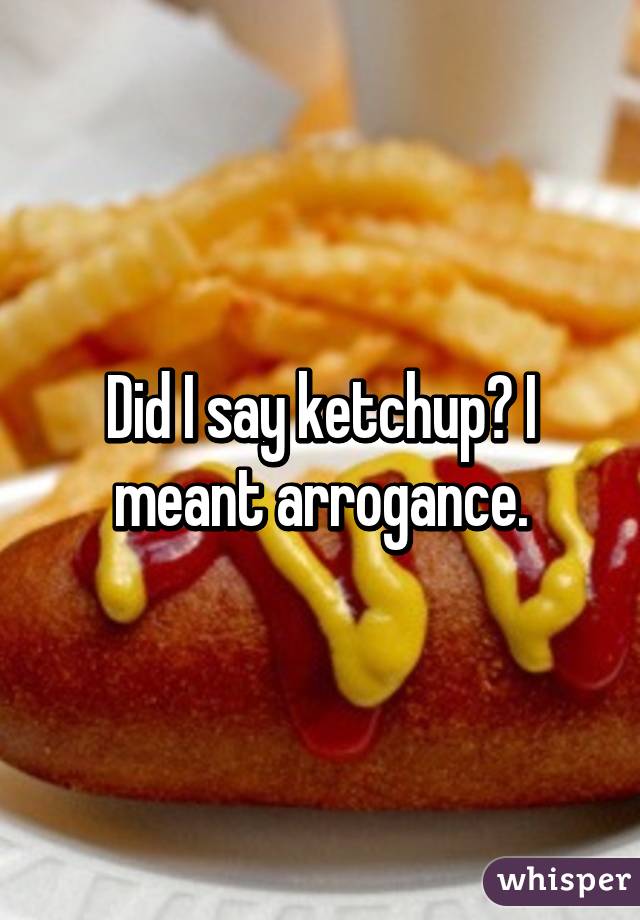 Did I say ketchup? I meant arrogance.