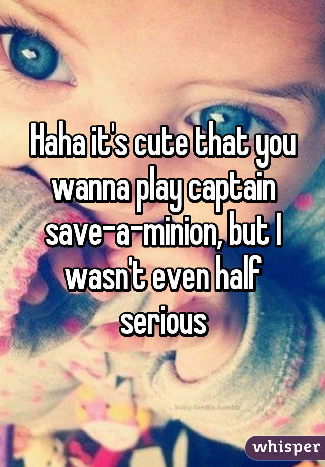 Haha it's cute that you wanna play captain save-a-minion, but I wasn't even half serious