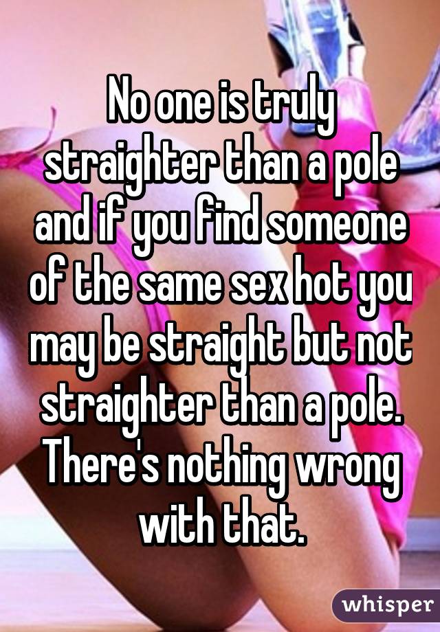 No one is truly straighter than a pole and if you find someone of the same sex hot you may be straight but not straighter than a pole. There's nothing wrong with that.