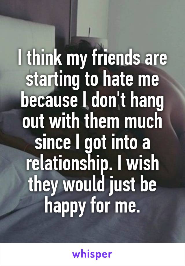 I think my friends are starting to hate me because I don't hang out with them much since I got into a relationship. I wish they would just be happy for me.