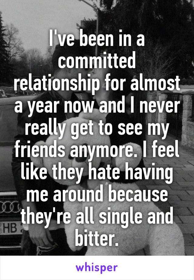I've been in a committed relationship for almost a year now and I never really get to see my friends anymore. I feel like they hate having me around because they're all single and bitter.