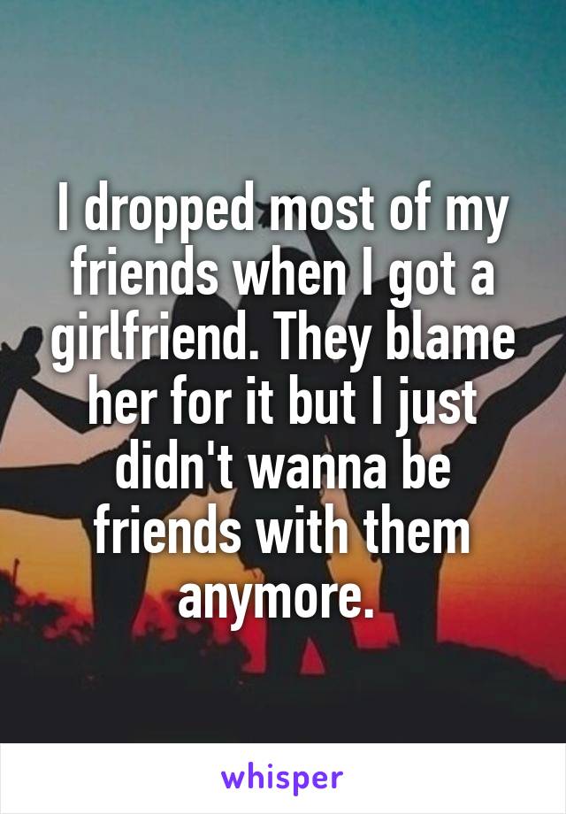 I dropped most of my friends when I got a girlfriend. They blame her for it but I just didn't wanna be friends with them anymore. 