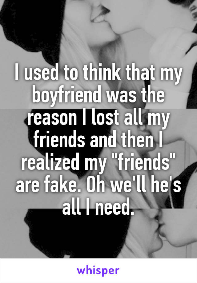 I used to think that my boyfriend was the reason I lost all my friends and then I realized my "friends" are fake. Oh we'll he's all I need.