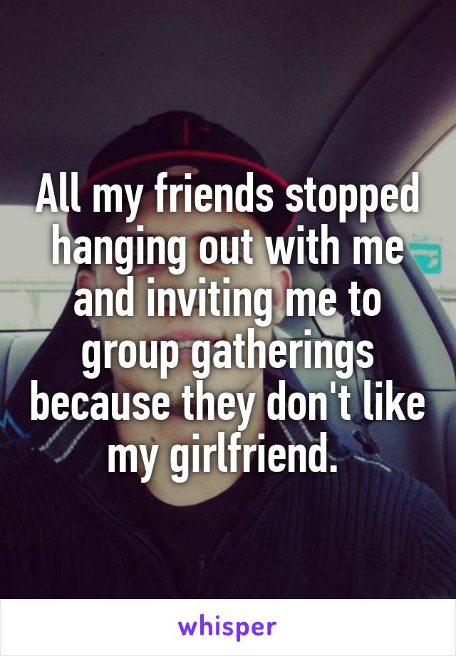 All my friends stopped hanging out with me and inviting me to group gatherings because they don't like my girlfriend. 