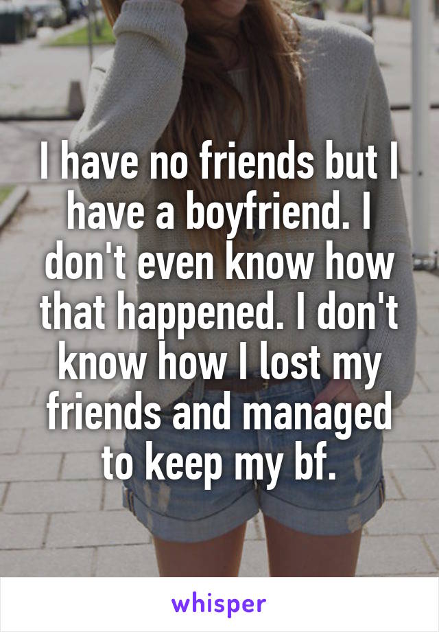 I have no friends but I have a boyfriend. I don't even know how that happened. I don't know how I lost my friends and managed to keep my bf.