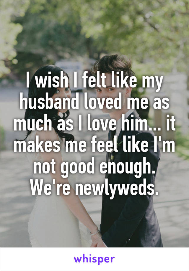 I wish I felt like my husband loved me as much as I love him... it makes me feel like I'm not good enough. We're newlyweds.
