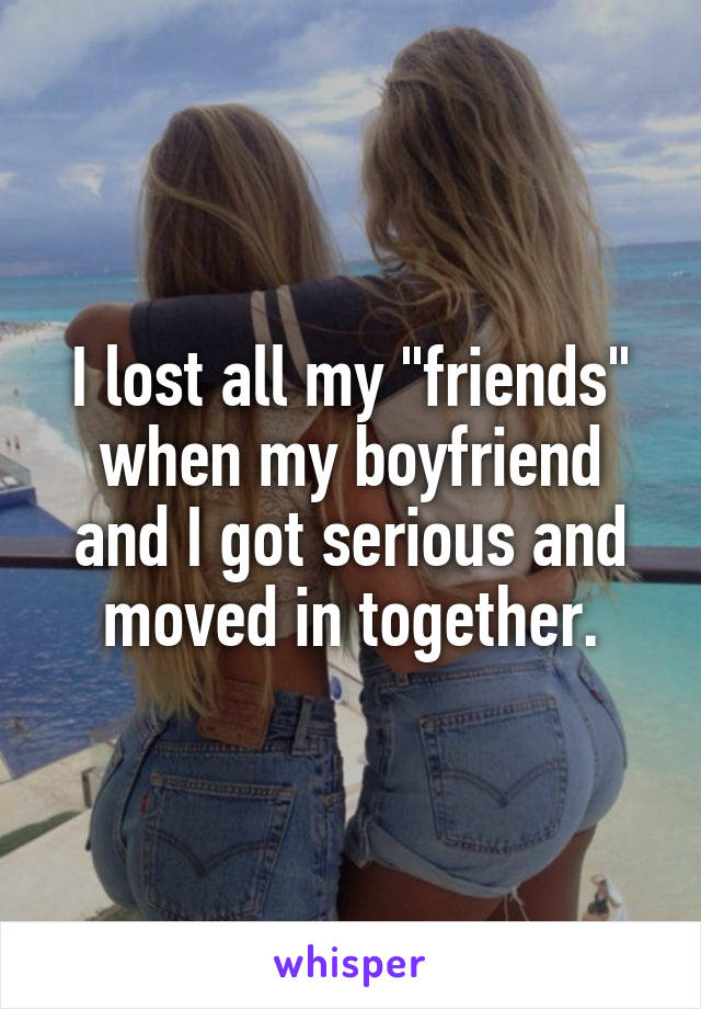 I lost all my "friends" when my boyfriend and I got serious and moved in together.