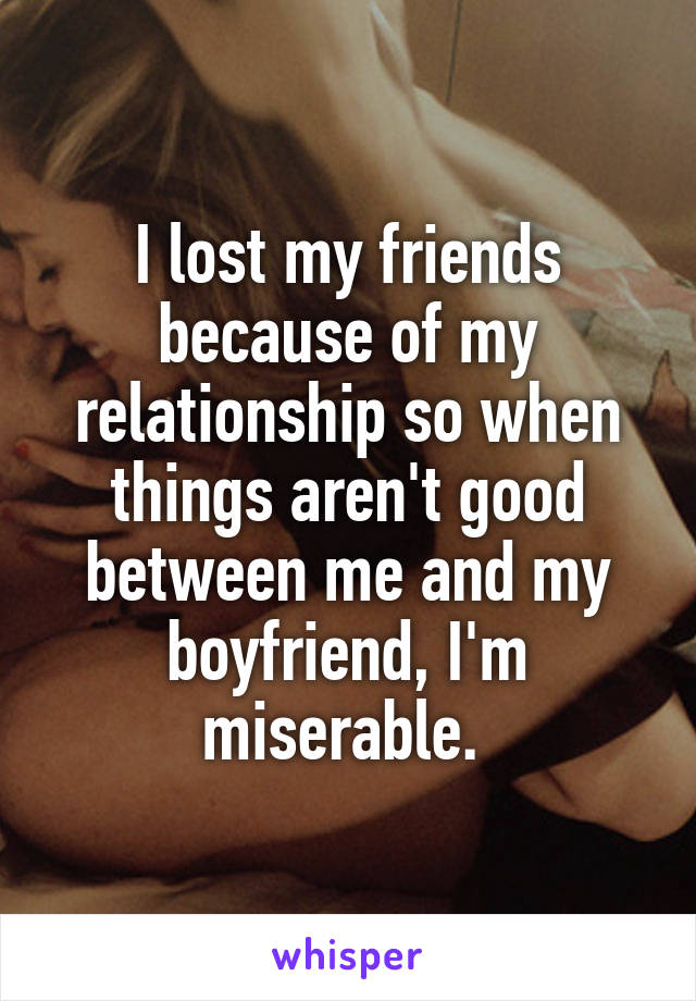 I lost my friends because of my relationship so when things aren't good between me and my boyfriend, I'm miserable. 