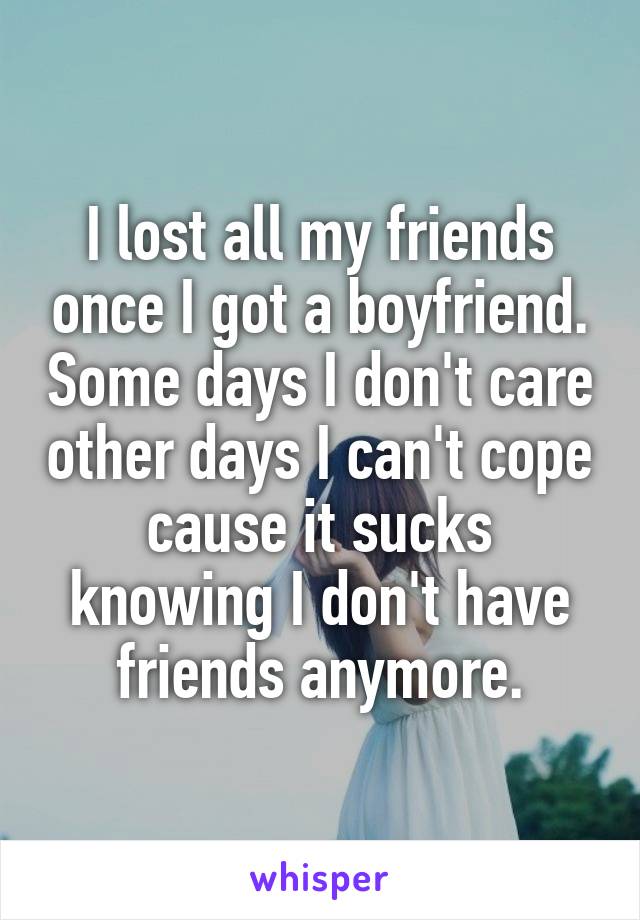 I lost all my friends once I got a boyfriend. Some days I don't care other days I can't cope cause it sucks knowing I don't have friends anymore.