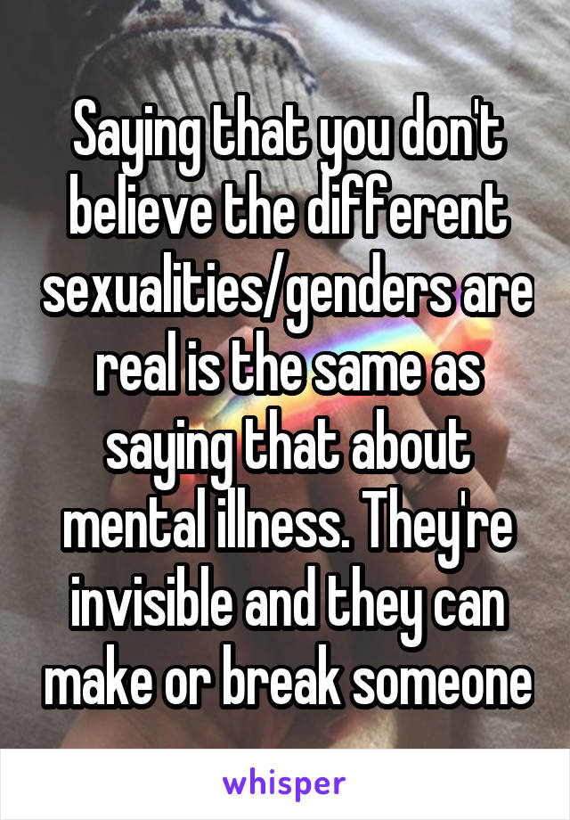 Saying that you don't believe the different sexualities/genders are real is the same as saying that about mental illness. They're invisible and they can make or break someone