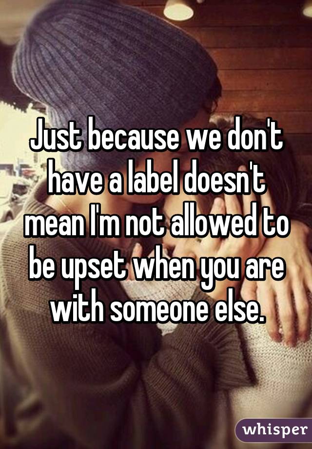 Just because we don't have a label doesn't mean I'm not allowed to be upset when you are with someone else.