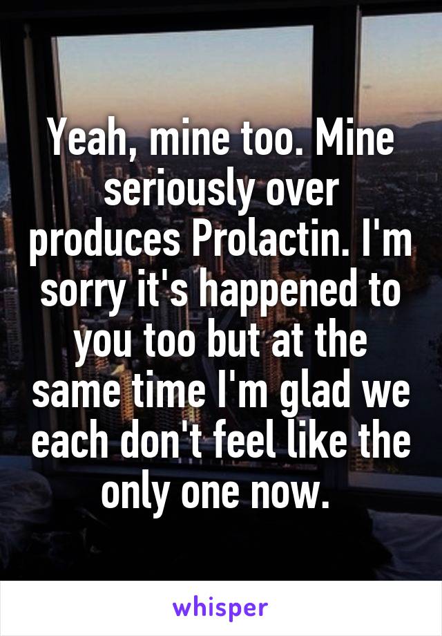 Yeah, mine too. Mine seriously over produces Prolactin. I'm sorry it's happened to you too but at the same time I'm glad we each don't feel like the only one now. 