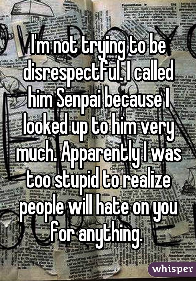 I'm not trying to be disrespectful. I called him Senpai because I looked up to him very much. Apparently I was too stupid to realize people will hate on you for anything. 