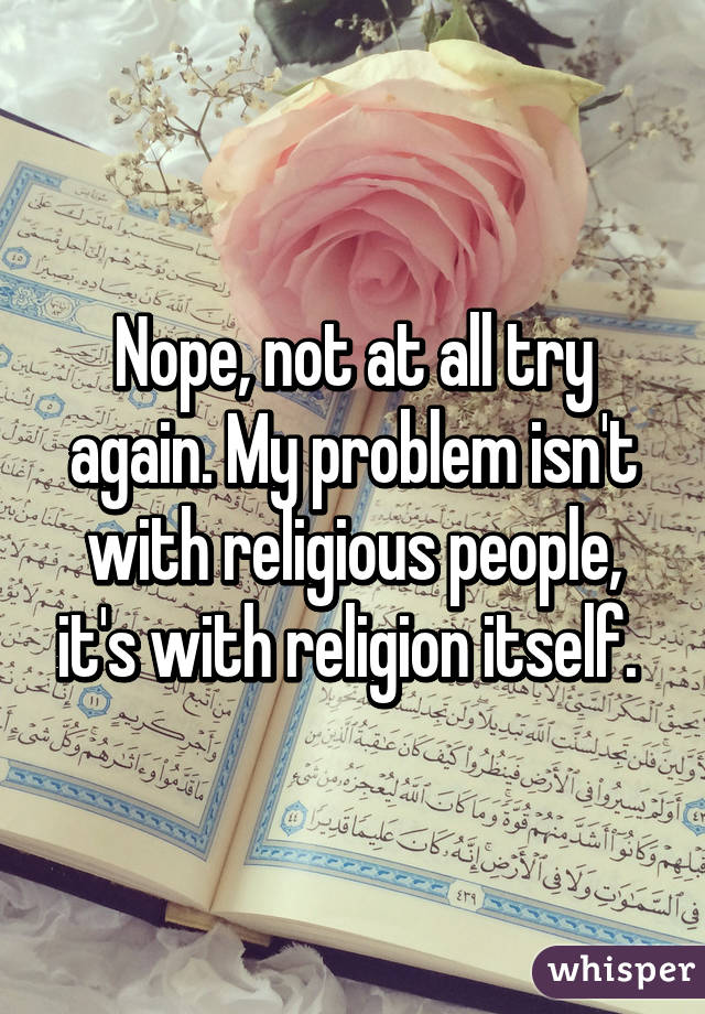 Nope, not at all try again. My problem isn't with religious people, it's with religion itself. 