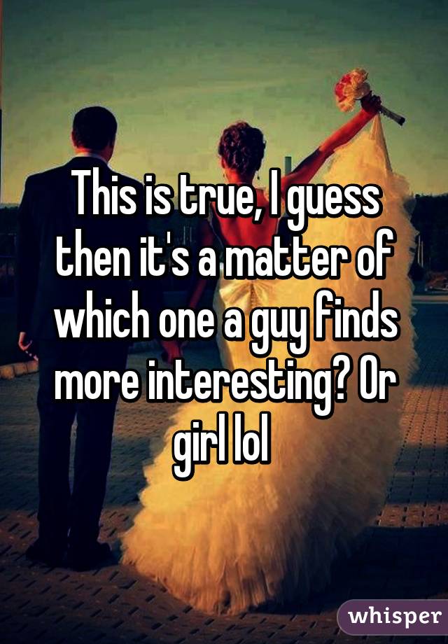 This is true, I guess then it's a matter of which one a guy finds more interesting? Or girl lol 