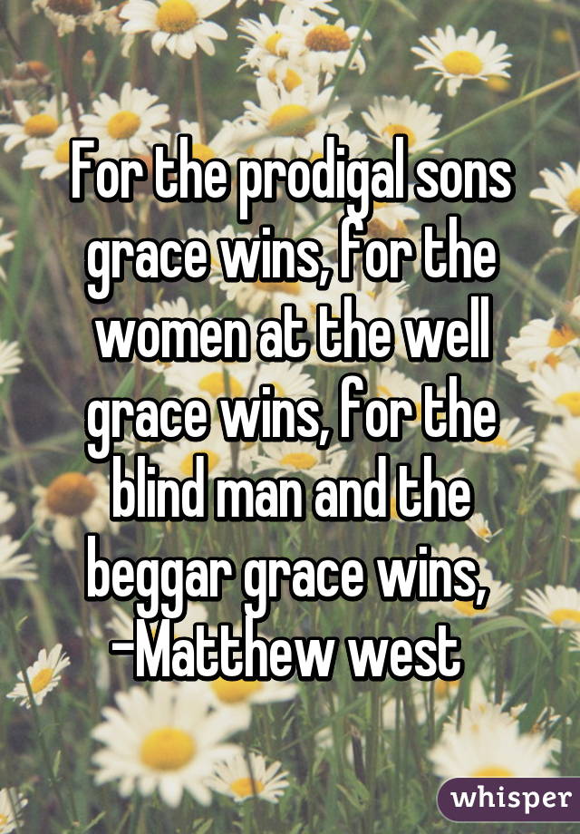 For the prodigal sons grace wins, for the women at the well grace wins, for the blind man and the beggar grace wins, 
-Matthew west 
