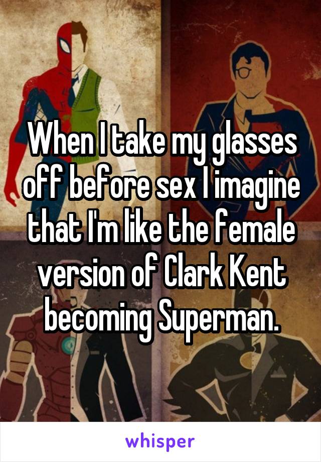 When I take my glasses off before sex I imagine that I'm like the female version of Clark Kent becoming Superman.
