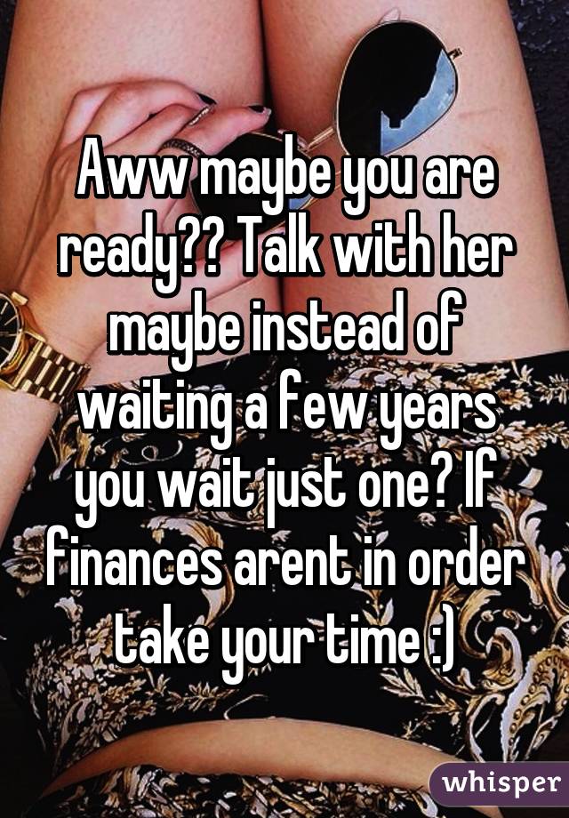 Aww maybe you are ready?? Talk with her maybe instead of waiting a few years you wait just one? If finances arent in order take your time :)