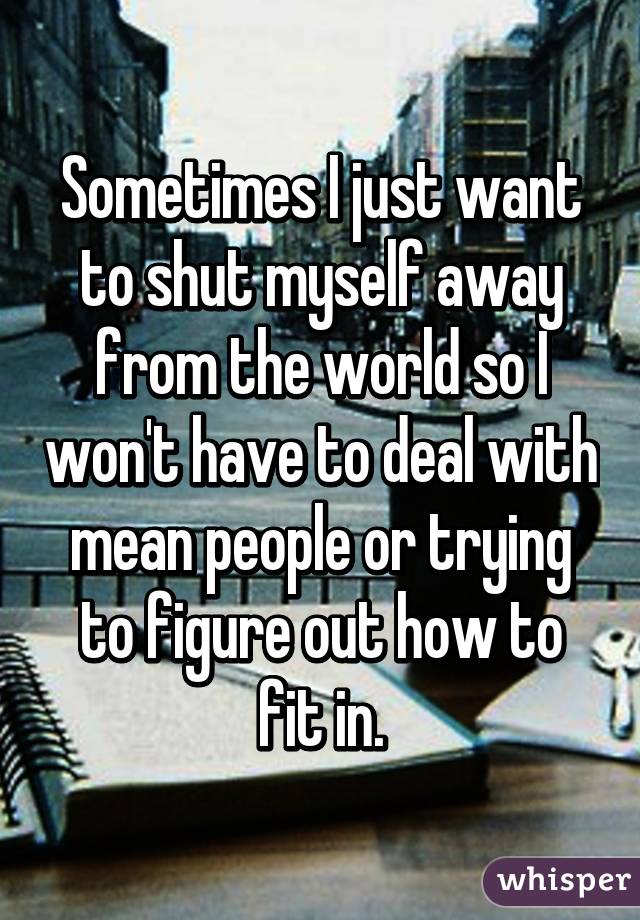 Sometimes I just want to shut myself away from the world so I won't have to deal with mean people or trying to figure out how to fit in.