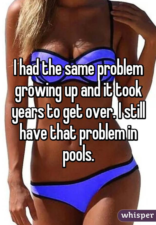 I had the same problem growing up and it took years to get over. I still have that problem in pools.