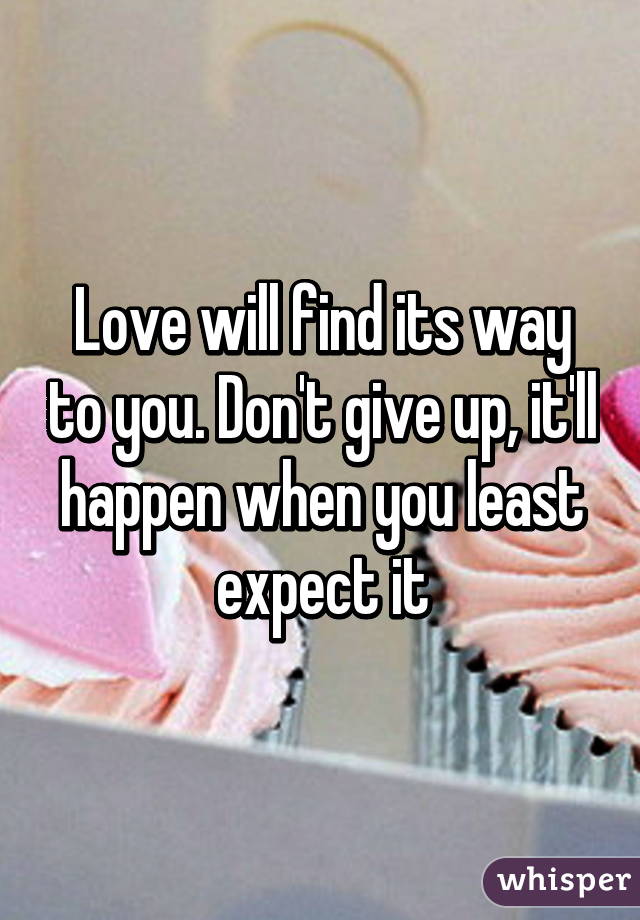 Love will find its way to you. Don't give up, it'll happen when you least expect it