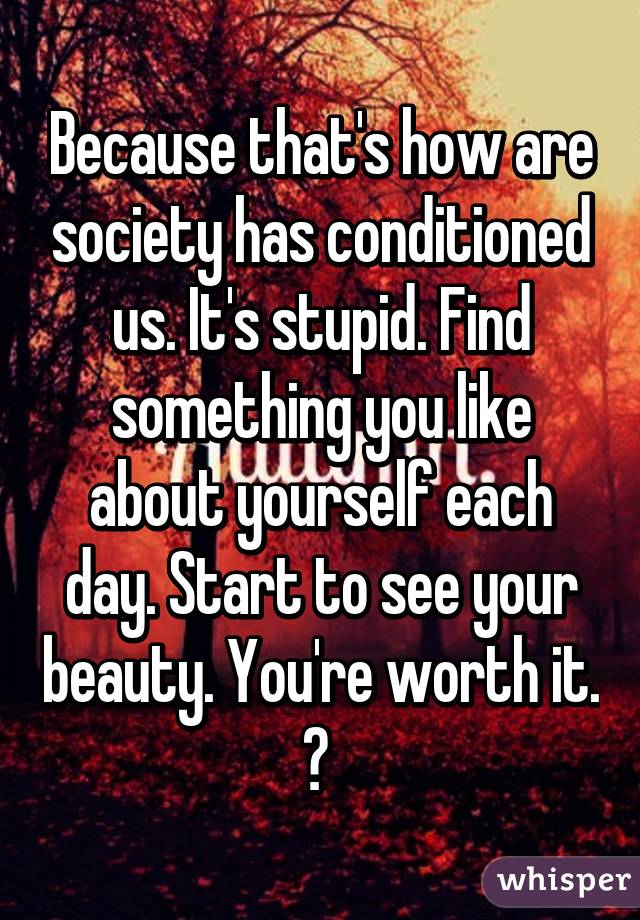 Because that's how are society has conditioned us. It's stupid. Find something you like about yourself each day. Start to see your beauty. You're worth it. 💛 