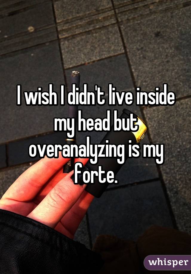 I wish I didn't live inside my head but overanalyzing is my forte.