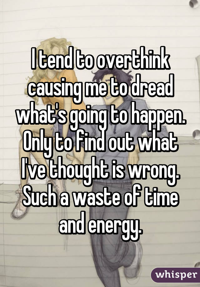 I tend to overthink causing me to dread what's going to happen. Only to find out what I've thought is wrong. Such a waste of time and energy.