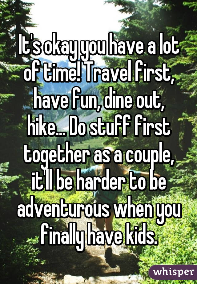 It's okay you have a lot of time! Travel first, have fun, dine out, hike... Do stuff first together as a couple, it'll be harder to be adventurous when you finally have kids.