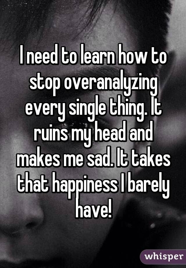 I need to learn how to stop overanalyzing every single thing. It ruins my head and makes me sad. It takes that happiness I barely have!