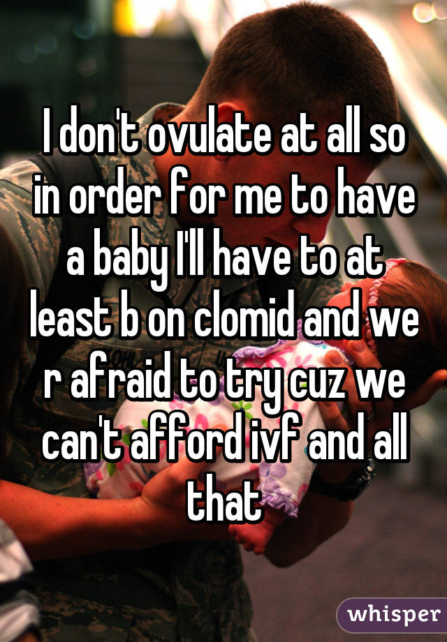 I don't ovulate at all so in order for me to have a baby I'll have to at least b on clomid and we r afraid to try cuz we can't afford ivf and all that