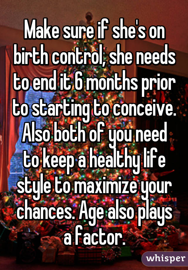 Make sure if she's on birth control, she needs to end it 6 months prior to starting to conceive. Also both of you need to keep a healthy life style to maximize your chances. Age also plays a factor.