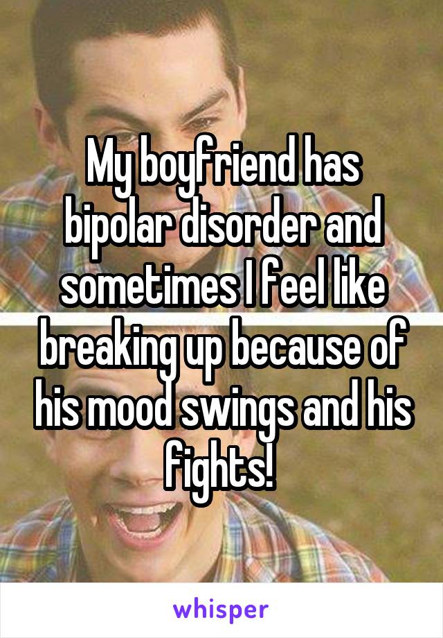 My boyfriend has bipolar disorder and sometimes I feel like breaking up because of his mood swings and his fights! 