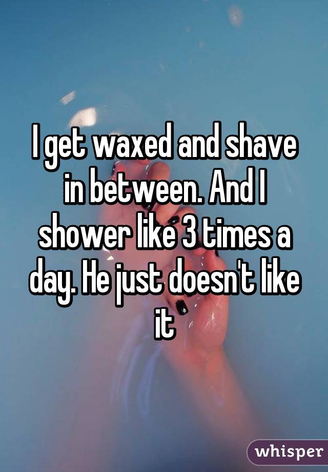 I get waxed and shave in between. And I shower like 3 times a day. He just doesn't like it