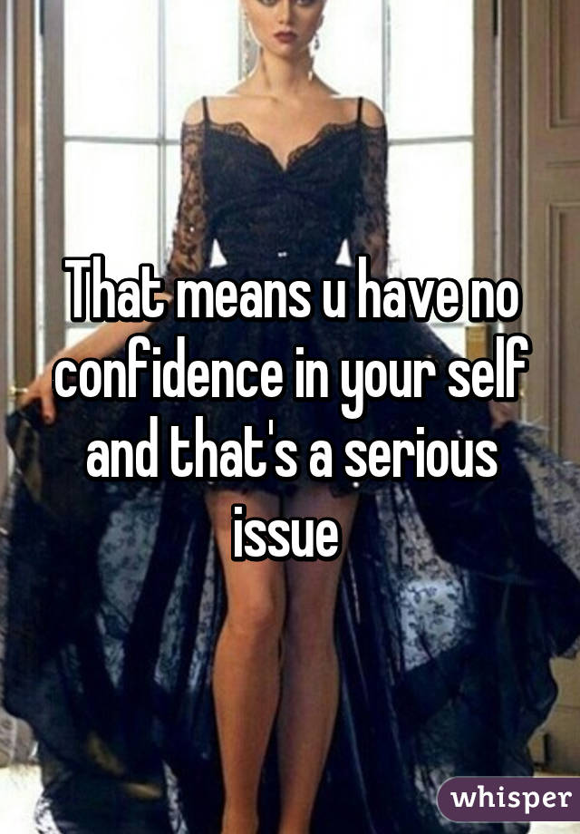 That means u have no confidence in your self and that's a serious issue 