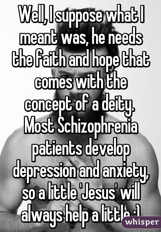 Well, I suppose what I meant was, he needs the faith and hope that comes with the concept of a deity. 
Most Schizophrenia patients develop depression and anxiety, so a little 'Jesus' will always help a little :)