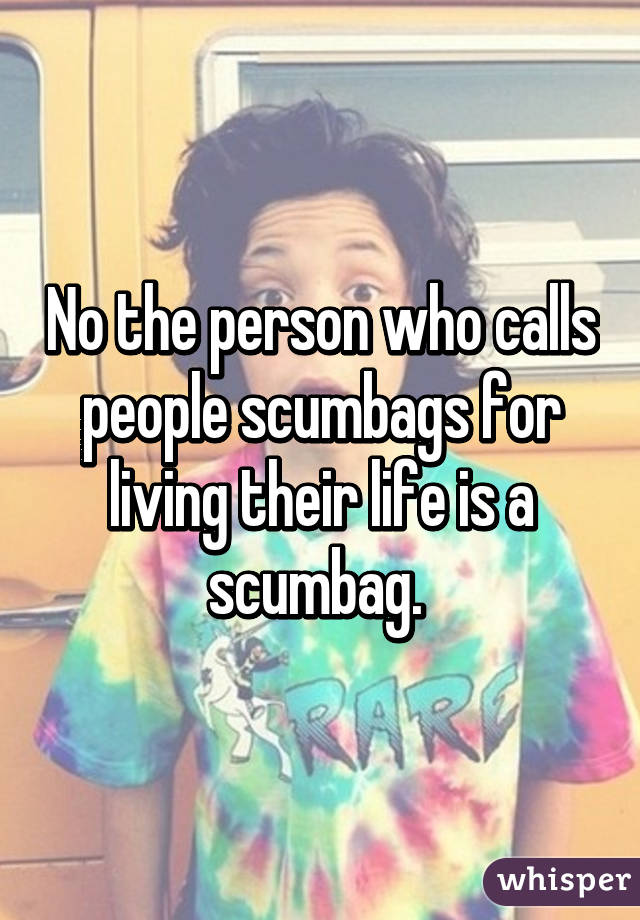 No the person who calls people scumbags for living their life is a scumbag. 