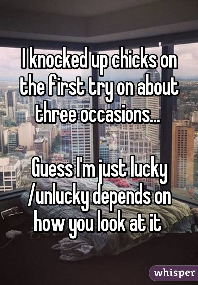 I knocked up chicks on the first try on about three occasions... 

Guess I'm just lucky /unlucky depends on how you look at it 