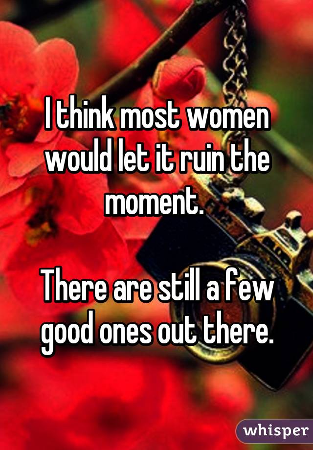 I think most women would let it ruin the moment. 

There are still a few good ones out there.