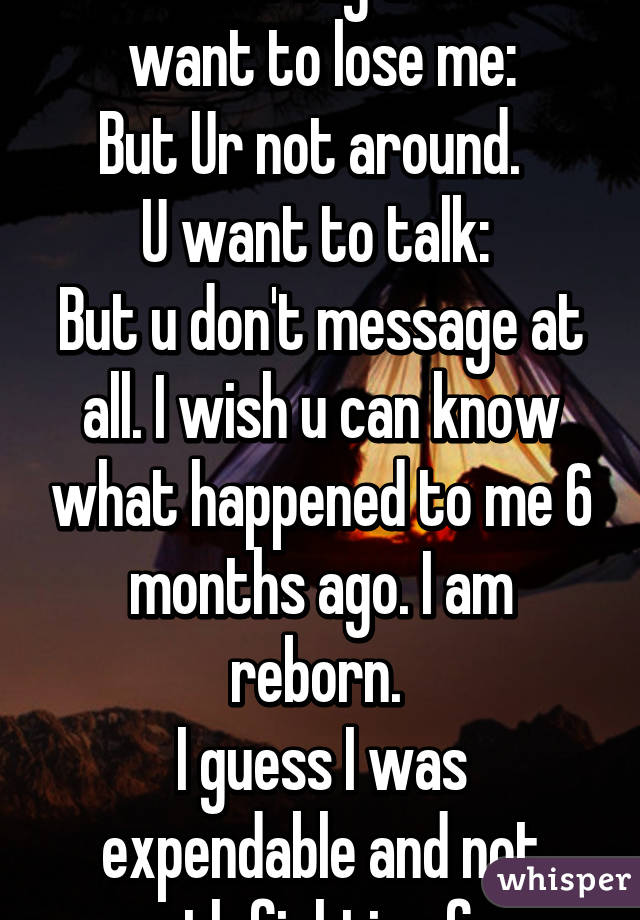 I hear u say u don't want to lose me:
But Ur not around.  
U want to talk: 
But u don't message at all. I wish u can know what happened to me 6 months ago. I am reborn. 
I guess I was expendable and not worth fighting for.  