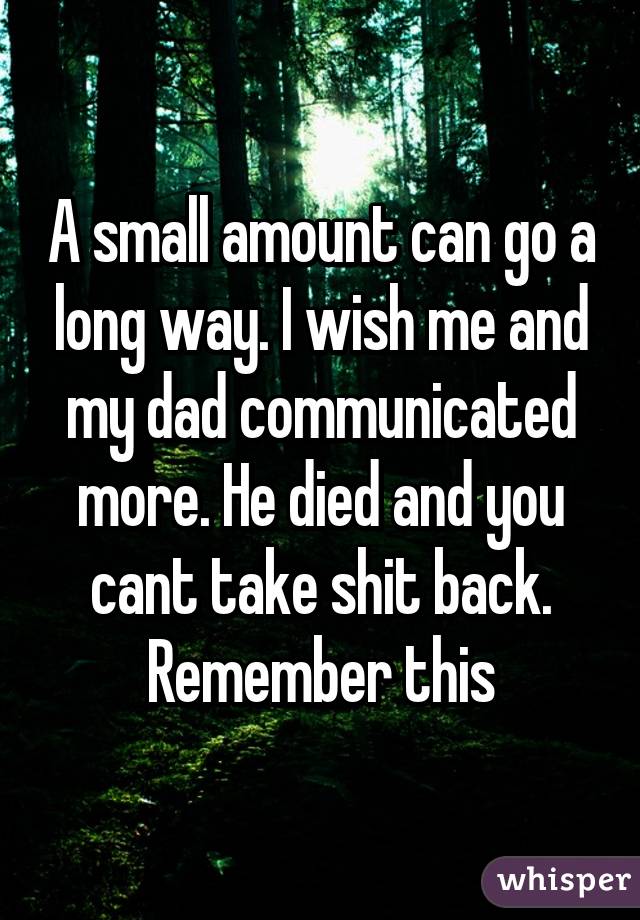 A small amount can go a long way. I wish me and my dad communicated more. He died and you cant take shit back. Remember this